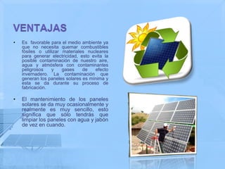 •   Es favorable para el medio ambiente ya
    que no necesita quemar combustibles
    fósiles o utilizar materiales nucleares
    para generar electricidad, esto evita la
    posible contaminación de nuestro aire,
    agua y atmósfera con contaminantes
    peligrosos    y    gases    de   efecto
    invernadero. La contaminación que
    generan los paneles solares es mínima y
    esta se da durante su proceso de
    fabricación.

•   El mantenimiento de los paneles
    solares se da muy ocasionalmente y
    realmente es muy sencillo, esto
    significa que sólo tendrás que
    limpiar los paneles con agua y jabón
    de vez en cuando.
 