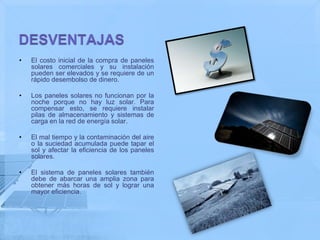 •   El costo inicial de la compra de paneles
    solares comerciales y su instalación
    pueden ser elevados y se requiere de un
    rápido desembolso de dinero.

•   Los paneles solares no funcionan por la
    noche porque no hay luz solar. Para
    compensar esto, se requiere instalar
    pilas de almacenamiento y sistemas de
    carga en la red de energía solar.

•   El mal tiempo y la contaminación del aire
    o la suciedad acumulada puede tapar el
    sol y afectar la eficiencia de los paneles
    solares.

•   El sistema de paneles solares también
    debe de abarcar una amplia zona para
    obtener más horas de sol y lograr una
    mayor eficiencia.
 