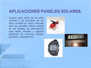 •   Durante gran parte de los años
    ochenta y de principios de los
    años noventa el mayor mercado
    para los paneles solares estaba
    en las fuentes de alimentación
    para áreas remotas y algunos
    productos de consumo (relojes,
    juguetes y calculadoras).
 