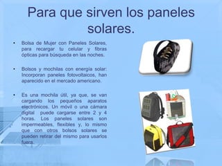 Para que sirven los paneles
               solares.
•   Bolsa de Mujer con Paneles Solares,
    para recargar tu celular y fibras
    ópticas para búsqueda en las noches.

•   Bolsos y mochilas con energía solar:
    Incorporan paneles fotovoltaicos, han
    aparecido en el mercado americano.

•   Es una mochila útil, ya que, se van
    cargando los pequeños aparatos
    electrónicos. Un móvil o una cámara
    digital puede cargarse entre 2 y 4
    horas. Los paneles solares son
    impermeables, flexibles y, lo mismo
    que con otros bolsos solares se
    pueden retirar del mismo para usarlos
    fuera.
 