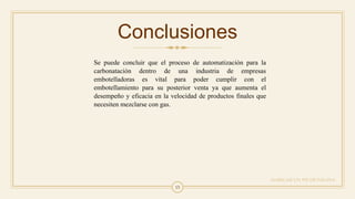 15
Conclusiones
AGREGAR UN PIE DE PÁGINA
Se puede concluir que el proceso de automatización para la
carbonatación dentro de una industria de empresas
embotelladoras es vital para poder cumplir con el
embotellamiento para su posterior venta ya que aumenta el
desempeño y eficacia en la velocidad de productos finales que
necesiten mezclarse con gas.
 