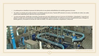 AGREGAR UN PIE DE PÁGINA
8
• A continuación se detallará el proceso de fabricación en una planta embotelladora de medidas gaseosas de mora.
• Se realizo un estudio para poder producir una bebida gaseosa de mora. Nuestra MP esencial es la mora y las botellas de vidrio, las cuáles
ambas serán adquiridas por cada uno de sus proveedores.
• La mora será pesada, clasificada, escurrida y lavada para que más adelante pase por el proceso de hidrólisis y despulpado. Logrando asi
obtener la pulpa que será pasada por microfiltración tangencial. Posteriormente, se realizará un proceso de gasificación para conseguir la
bebida gaseosa y envasarla en envases de vidrio de 230mL. Por último se procede a empaletizar y almacenar
 