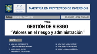 UTEA
Universidad
Tecnológica de
los Andes
GRUPO 3:
TEMA:
GESTIÓN DE RIESGO
“Valores en el riesgo y administración”
MAESTRÍA EN PROYECTOS DE INVERSION
CURSO: INGENIERIA FINANCIERA DR. OSCAR LOPEZ ZEVALLOS
 JOSE LUIS HUMPIRE CARPIO
 JUAN CARLOS ROMERO MOREYRA
 JULIZA CHAVEZ MONTES
 GREGORIO CAILLAHUA CHAVEZ
 KATIA YANET GARCIA MARTINEZ
 KEVIN ANDRE COLLADO BENITES
 MELANY LILIAN VILLEGAS SIERRA
 