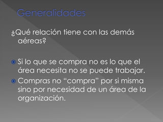 ¿Qué relación tiene con las demás
aéreas?
 Si lo que se compra no es lo que el
área necesita no se puede trabajar.
 Compras no “compra” por si misma
sino por necesidad de un área de la
organización.
 