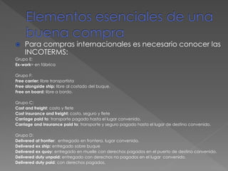  Para compras internacionales es necesario conocer las
INCOTERMS:
Grupo E:
Ex-work= en fábrica
Grupo F:
Free carrier: libre transportista
Free alongside ship: libre al costado del buque.
Free on board: libre a bordo.
Grupo C:
Cost and freight: costo y flete
Cost insurance and freight: costo, seguro y flete
Carriage paid to: transporte pagado hasta el lugar convenido.
Carriage and insurance paid to: transporte y seguro pagado hasta el lugar de destino convenido.
Grupo D:
Delivered at frontier: entregado en frontera, lugar convenido.
Delivered ex ship: entregado sobre buque
Delivered ex quay: entregado en muelle con derechos pagados en el puerto de destino convenido.
Delivered duty unpaid: entregado con derechos no pagados en el lugar convenido.
Delivered duty paid: con derechos pagados.
 