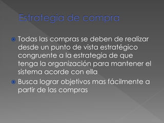  Todas las compras se deben de realizar
desde un punto de vista estratégico
congruente a la estrategia de que
tenga la organización para mantener el
sistema acorde con ella
 Busca lograr objetivos mas fácilmente a
partir de las compras
 