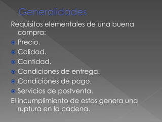Requisitos elementales de una buena
compra:
 Precio.
 Calidad.
 Cantidad.
 Condiciones de entrega.
 Condiciones de pago.
 Servicios de postventa.
El incumplimiento de estos genera una
ruptura en la cadena.
 