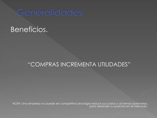 Beneficios.
“COMPRAS INCREMENTA UTILIDADES”
NOTA: Una empresa no puede ser competitiva sino logra reducir sus costos o al menos sostenerlos,
para defender su posición en el mercado.
 