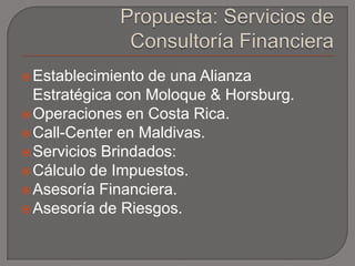 Propuesta: Servicios de Consultoría FinancieraEstablecimiento de una Alianza Estratégica con Moloque & Horsburg.Operaciones en Costa Rica.Call-Center en Maldivas.Servicios Brindados: Cálculo de Impuestos.Asesoría Financiera.Asesoría de Riesgos.