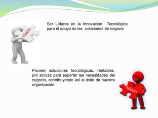 Ser Líderes en la Innovación Tecnológica 
para el apoyo de las soluciones de negocio 
Proveer soluciones tecnológicas, rentables, 
pro activas para soportar las necesidades del 
negocio, contribuyendo así al éxito de nuestra 
organización. 
 