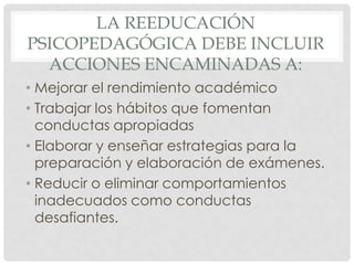 LA REEDUCACIÓN
PSICOPEDAGÓGICA DEBE INCLUIR
  ACCIONES ENCAMINADAS A:
• Mejorar el rendimiento académico
• Trabajar los hábitos que fomentan
  conductas apropiadas
• Elaborar y enseñar estrategias para la
  preparación y elaboración de exámenes.
• Reducir o eliminar comportamientos
  inadecuados como conductas
  desafiantes.
 
