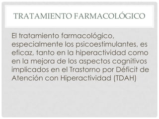 TRATAMIENTO FARMACOLÓGICO

El tratamiento farmacológico,
especialmente los psicoestimulantes, es
eficaz, tanto en la hiperactividad como
en la mejora de los aspectos cognitivos
implicados en el Trastorno por Déficit de
Atención con Hiperactividad (TDAH)
 