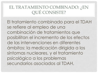 EL TRATAMIENTO COMBINADO: ¿EN
        QUÉ CONSISTE?

El tratamiento combinado para el TDAH
se refiere al empleo de una
combinación de tratamientos que
posibilitan el incremento de los efectos
de las intervenciones en diferentes
ámbitos: la medicación dirigida a los
síntomas nucleares, y el tratamiento
psicológico a los problemas
secundarios asociados al TDAH.
 
