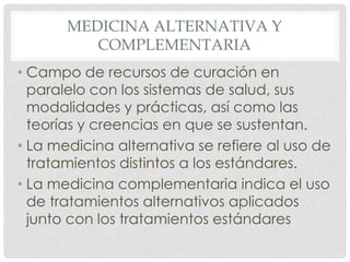 MEDICINA ALTERNATIVA Y
          COMPLEMENTARIA
• Campo de recursos de curación en
  paralelo con los sistemas de salud, sus
  modalidades y prácticas, así como las
  teorías y creencias en que se sustentan.
• La medicina alternativa se refiere al uso de
  tratamientos distintos a los estándares.
• La medicina complementaria indica el uso
  de tratamientos alternativos aplicados
  junto con los tratamientos estándares
 