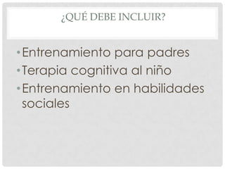 ¿QUÉ DEBE INCLUIR?


• Entrenamiento para padres
• Terapia cognitiva al niño
• Entrenamiento en habilidades
  sociales
 