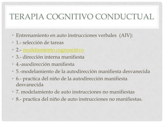 TERAPIA COGNITIVO CONDUCTUAL

• Entrenamiento en auto instrucciones verbales (AIV):
• 1.- selección de tareas
• 2.- modelamiento cognoscitivo
• 3.- dirección interna manifiesta
• 4.-auodirección manifiesta
• 5.-modelamiento de la autodirección manifiesta desvanecida
• 6.- practica del niño de la autodirección manifiesta
  desvanecida
• 7. modelamiento de auto instrucciones no manifiestas
• 8.- practica del niño de auto instrucciones no manifiestas.
 