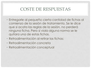 COSTE DE RESPUESTAS

• Entregarle al pequeño cierta cantidad de fichas al
  comienzo de la sesión de tratamiento. Se le dice
  que si acata las reglas de la sesión, no perderá
  ninguna ficha. Pero si viola alguna norma se le
  quitara una de estas fichas.
• Retroalimentación al retirar las fichas:
• Retroalimentación concreta
• Retroalimentación conceptual
 