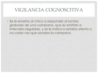 VIGILANCIA COGNOSCITIVA

• Se le enseña al chico a responder al sonido
  grabado de una campana, que es emitido a
  intervalos regulares, y se le indica si estaba atento o
  no cada vez que sonaba la campana.
 