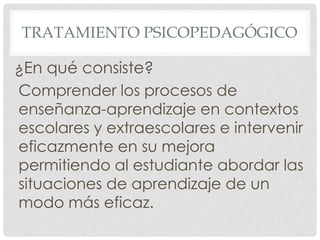 TRATAMIENTO PSICOPEDAGÓGICO

¿En qué consiste?
Comprender los procesos de
enseñanza-aprendizaje en contextos
escolares y extraescolares e intervenir
eficazmente en su mejora
permitiendo al estudiante abordar las
situaciones de aprendizaje de un
modo más eficaz.
 