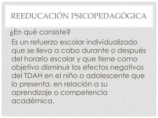 REEDUCACIÓN PSICOPEDAGÓGICA

¿En qué consiste?
Es un refuerzo escolar individualizado
que se lleva a cabo durante o después
del horario escolar y que tiene como
objetivo disminuir los efectos negativos
del TDAH en el niño o adolescente que
lo presenta, en relación a su
aprendizaje o competencia
académica.
 