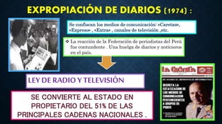 Se confiscan los medios de comunicación: «Caretas»,
«Expreso» , «Extra» , canales de televisión ,etc.
EXPROPIACIÓN DE DIARIOS (1974) :
 La reacción de la Federación de periodistas del Perú
fue contundente . Una huelga de diarios y noticieros
en el país.
SE CONVIERTE AL ESTADO EN
PROPIETARIO DEL 51% DE LAS
PRINCIPALES CADENAS NACIONALES .
LEY DE RADIO Y TELEVISIÓN
 