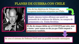 PLANES DE GUERRA CON CHILE
Uno de los objetivos de Velasco era
recuperar territorios ocupados por Chile.
Según algunos textos afirman que gastó un
promedio de 2 millones de dólares, en compra de
armamento a la Unión Soviética.
Se crea el sistema de Defensa Civil ante un posible invasión extranjera
El día de ataque debía ser el 5/10/1975,por aire, mar
y tierra ; pero nunca se dio ya que Chile empezó a
prepararse también.
 