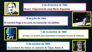 4 de octubre de 1968
Se proclama día festivo en memoria de Túpac Amaru II.
16 de julio de 1969
El hombre llega a la Luna, se transmite vía satélite.
7 de noviembre de 1969
Se llega a un acuerdo para nacionalizar la Compañía Peruana de Teléfonos.
2 de diciembre de 1962
Muere trágicamente José María Arguedas
 