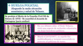  HUELGA POLICIAL
Alegando la mala situación
económica y salud de Velasco.
• Murió el 24/12/1977, su sepelio fue
multitudinario y terminó convertido en
protesta al gobierno de turno.
• En sus últimos años el Gral. Velasco,
vivió una especie de reclusión voluntaria,
sin dejar herederos políticos.
Se produjo el Motín de la Guardia Civil (05 de
febrero de 1975).- Se suscribió el Acuerdo de
Cartagena (pacto andino).
 