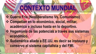  Guerra Fría (Neoliberalismo Vs. Comunismo)
 Competían en lo económico, social, militar,
académico e incluso hasta en lo deportivo.
 Hegemonía de las potencias a través sus sistemas
económico.
 Sudamérica aliada a EE.UU, es decir se instauro y
conservo el sistema capitalista y del FMI.
 