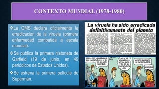 CONTEXTO MUNDIAL (1978-1980)
La OMS declara oficialmente la
erradicación de la viruela (primera
enfermedad combatida a escala
mundial).
Se publica la primera historieta de
Garfield (19 de junio, en 49
periódicos de Estados Unidos).
Se estrena la primera película de
Superman.
 