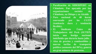 • Paralización de SIDERPERÚ en
Chimbote. Fue apoyada por las
organizaciones sociales de
Chimbote, su Obispo y su Alcalde
• Paro nacional de 48 horas
convocado por las CGTP
(tendencia dura y tendencia
flexible).
• El Sindicato Único de
Trabajadores del Perú (SUTEP)
inicia una huelga nacional
indefinida que duraría hasta julio.
• Alza de precios y combustibles y
nuevas tarifas de transporte
publico (aumento del 50%), genera
un gran número de protestas.
 