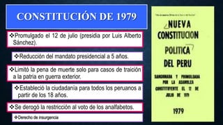 CONSTITUCIÓN DE 1979
Promulgado el 12 de julio (presidia por Luis Alberto
Sánchez).
Derecho de insurgencia
Reducción del mandato presidencial a 5 años.
Limitó la pena de muerte solo para casos de traición
a la patria en guerra exterior.
Estableció la ciudadanía para todos los peruanos a
partir de los 18 años.
Se derogó la restricción al voto de los analfabetos.
 