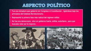 • Fue una dictadura que gobernó sin Congreso ni Constitución , rigiéndose bajo los
principios del Estatuto Revolucionario .
• Representó la primera fase más radical del régimen militar.
• No fue una democracia , sino un gobierno fuerte ,militar, autoritario , pero que
buscaba velar por la mayoría .
 