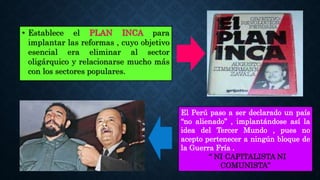 • Establece el PLAN INCA para
implantar las reformas , cuyo objetivo
esencial era eliminar al sector
oligárquico y relacionarse mucho más
con los sectores populares.
El Perú paso a ser declarado un país
“no alienado” , implantándose así la
idea del Tercer Mundo , pues no
acepto pertenecer a ningún bloque de
la Guerra Fría .
“ NI CAPITALISTA NI
COMUNISTA”
 