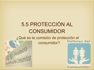 5.5 PROTECCIÓN AL
     CONSUMIDOR
¿Qué es la comisión de protección al
            consumidor?
 