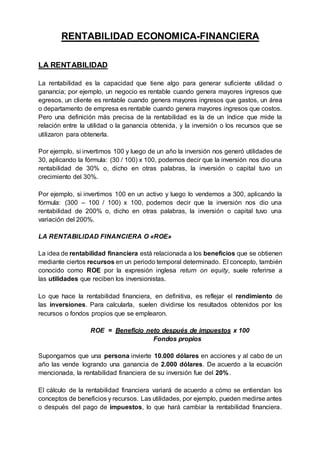 RENTABILIDAD ECONOMICA-FINANCIERA 
LA RENTABILIDAD 
La rentabilidad es la capacidad que tiene algo para generar suficiente utilidad o 
ganancia; por ejemplo, un negocio es rentable cuando genera mayores ingresos que 
egresos, un cliente es rentable cuando genera mayores ingresos que gastos, un área 
o departamento de empresa es rentable cuando genera mayores ingresos que costos. 
Pero una definición más precisa de la rentabilidad es la de un índice que mide la 
relación entre la utilidad o la ganancia obtenida, y la inversión o los recursos que se 
utilizaron para obtenerla. 
Por ejemplo, si invertimos 100 y luego de un año la inversión nos generó utilidades de 
30, aplicando la fórmula: (30 / 100) x 100, podemos decir que la inversión nos dio una 
rentabilidad de 30% o, dicho en otras palabras, la inversión o capital tuvo un 
crecimiento del 30%. 
Por ejemplo, si invertimos 100 en un activo y luego lo vendemos a 300, aplicando la 
fórmula: (300 – 100 / 100) x 100, podemos decir que la inversión nos dio una 
rentabilidad de 200% o, dicho en otras palabras, la inversión o capital tuvo una 
variación del 200%. 
LA RENTABILIDAD FINANCIERA O «ROE» 
La idea de rentabilidad financiera está relacionada a los beneficios que se obtienen 
mediante ciertos recursos en un periodo temporal determinado. El concepto, también 
conocido como ROE por la expresión inglesa return on equity, suele referirse a 
las utilidades que reciben los inversionistas. 
Lo que hace la rentabilidad financiera, en definitiva, es reflejar el rendimiento de 
las inversiones. Para calcularla, suelen dividirse los resultados obtenidos por los 
recursos o fondos propios que se emplearon. 
ROE = Beneficio neto después de impuestos x 100 
Fondos propios 
Supongamos que una persona invierte 10.000 dólares en acciones y al cabo de un 
año las vende logrando una ganancia de 2.000 dólares. De acuerdo a la ecuación 
mencionada, la rentabilidad financiera de su inversión fue del 20%. 
El cálculo de la rentabilidad financiera variará de acuerdo a cómo se entiendan los 
conceptos de beneficios y recursos. Las utilidades, por ejemplo, pueden medirse antes 
o después del pago de impuestos, lo que hará cambiar la rentabilidad financiera. 
 