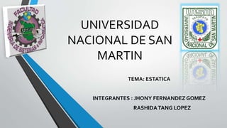 UNIVERSIDAD 
NACIONAL DE SAN 
MARTIN 
TEMA: ESTATICA 
INTEGRANTES : JHONY FERNANDEZ GOMEZ 
RASHIDA TANG LOPEZ 
 