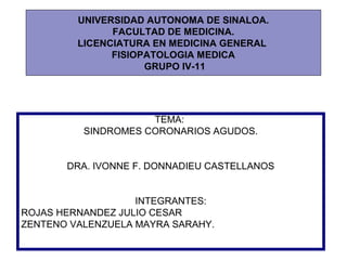 UNIVERSIDAD AUTONOMA DE SINALOA.
               FACULTAD DE MEDICINA.
         LICENCIATURA EN MEDICINA GENERAL
               FISIOPATOLOGIA MEDICA
                     GRUPO IV-11




                     TEMA:
          SINDROMES CORONARIOS AGUDOS.


       DRA. IVONNE F. DONNADIEU CASTELLANOS


                   INTEGRANTES:
ROJAS HERNANDEZ JULIO CESAR
ZENTENO VALENZUELA MAYRA SARAHY.
 