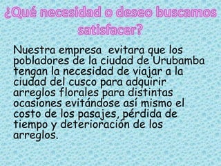Nuestra empresa evitara que los
pobladores de la ciudad de Urubamba
tengan la necesidad de viajar a la
ciudad del cusco para adquirir
arreglos florales para distintas
ocasiones evitándose así mismo el
costo de los pasajes, pérdida de
tiempo y deterioración de los
arreglos.
 