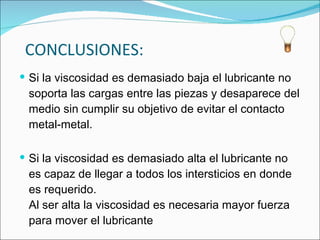 CONCLUSIONES: Si la viscosidad es demasiado baja el lubricante no soporta las cargas entre las piezas y desaparece del medio sin cumplir su objetivo de evitar el contacto metal-metal. Si la viscosidad es demasiado alta el lubricante no es capaz de llegar a todos los intersticios en donde es requerido. Al ser alta la viscosidad es necesaria mayor fuerza para mover el lubricante  