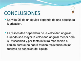 CONCLUSIONES La vida útil de un equipo depende de una adecuada lubricación. La viscosidad dependerá de la velocidad angular. Cuando sea mayor la velocidad angular menor será su viscosidad y por tanto la fluirá mas rápido el liquido porque no habrá mucha resistencia en las fuerzas de cohesión del liquido.  