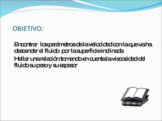OBJETIVO: Encontrar  los parámetros de la velocidad con la que va ha descender el fluido  por la superficie inclinada Hallar una relación tomando en cuenta la viscosidad del fluido su peso y su espesor 