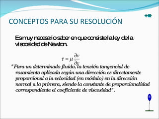 CONCEPTOS PARA SU RESOLUCIÓN  Es muy necesario saber en que consiste la ley de la viscosidad de Newton. "Para un determinado fluido, la tensión tangencial de rozamiento aplicada según una dirección es directamente proporcional a la velocidad (en módulo) en la dirección normal a la primera, siendo la constante de proporcionalidad correspondiente el coeficiente de viscosidad". 