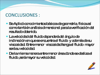 CONCLUSIONES : Se Aplicó conocimientos básicos de geometría, física así como también análisis dimensional para la verificación del resultado obtenido. La velocidad del fluido dependerá del ángulo de inclinación en que se encuentra el fluido  y además de su viscosidad. Entre menor  viscosidad tenga el fluido  mayor será su velocidad. De la misma manera entre menor área donde se desliza el fluido ,será mayor su velocidad. 