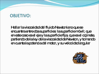 OBJETIVO: Hallar la viscosidad del fluido Newtoniano que se encuentra entre dos superficies: la superficie móvil; que en este caso es el eje y la superficie fija, que es el cojinete, partiendo de la ley de la viscosidad de Newton, y tomando en cuenta la potencia del motor, y su velocidad angular  