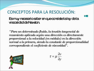 CONCEPTOS PARA LA RESOLUCIÓN: Es muy necesario saber en que consiste la ley de la viscosidad de Newton. "Para un determinado fluido, la tensión tangencial de rozamiento aplicada según una dirección es directamente proporcional a la velocidad (en módulo) en la dirección normal a la primera, siendo la constante de proporcionalidad correspondiente el coeficiente de viscosidad". 