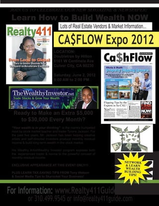 JOIN US TO CELEBRATE OUR NEW MAGAZINE & NEWSPAPER!
 Learn How to Build Wealth NOW
                                   Lots of Real Estate Vendors & Market Information...

                                  CA$FLOW Expo 2012
                               LOCATION:
                               Doubletree by Hilton
                               6161 W Centinela Ave
                               Culver City, CA 90230

                               Saturday, June 2, 2012
                               9:00 AM to 2:00 PM




  Ready to Make an Extra $5,000
    to $30,000 Every Month?
 “Your wealth is in your thinking” is the mantra trumpeted
 most by stock market teacher and trader Tyrone Jackson. For
 the past five years, Mr. Jackson has been helping creative
 artists and self-directed investors produce monthly residual
 income & build long-term wealth in the stock market.

 His Wealthy Artist/Wealthy Investor program exposes both
 the experienced trader & novice to the powerful concept of
 monthly residual income.

 EXCLUSIVE APPEARANCE AT THIS EVENT ONLY!!!

 PLUS LEARN TAX-SAVING TIPS FROM Tony Watson
 & Social Media Tips to Skyrocket Your Business!




For Information: www.Realty411Guide.com/events
            or 310.499.9545 or info@realty411guide.com
 