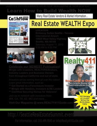 JOIN US TO CELEBRATE OUR NEW MAGAZINE & NEWSPAPER!
Learn How to Build Wealth NOW
                          Many Real Estate Vendors & Market Information...

                     Real Estate WEALTH Expo
                         LOCATION:
                         Embassy Suites Seattle - Tacoma
                         International Airport
                         15920 West Valley Highway
                         Seattle, WA 98188
                         Saturday, August 11, 2012
                         9:00 AM to 4:00 PM




 Celebrate our NEWEST Publication!
 Mingle with Investors, REALTORS/Brokers,
 Industry Leaders and Business Owners
 from throughout California and out of state.
 Investors will be coming from all over the nation!
 Learn great information, such as:
 ** Get Started as a Foreclosure Investor
 ** Mingle with Vendors, Investors & RE Leaders!
 ** Cashflow Securing Homes for Veterans!
 Join us to network with investors from
 WA, CA, TX, AZ, MO and more....
 Visit Our Magazine @ www.REALTY411Guide.com



 http://SeattleRealEstateSummit.eventbrite.com
      For Information, call 310.499.9545 or info@Realty411Guide.com
 