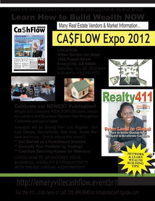 JOIN US TO CELEBRATE OUR NEW MAGAZINE & NEWSPAPER!
Learn How to Build Wealth NOW
                          Many Real Estate Vendors & Market Information...

                         CA$FLOW Expo 2012
                         LOCATION:
                         Hilton Garden Inn Hotel
                         1800 Powell Street
                         Emeryville, CA 94608
                         Saturday, July 28, 2012 from
                         8:30 AM to 4:00 PM (PT)




 Celebrate our NEWEST Publication!
 Mingle with Investors, REALTORS/Brokers, Indus-
 try Leaders and Business Owners from throughout
 California and out of state.
 Investors will be driving from Los Angeles, San
 Luis Obispo, Sacramento, San Jose, Santa Bar-
 bara and more... just to attend this event!!!
 ** Get Started as a Foreclosure Investor
 ** Diversify Your Portfolio by Trading!!
 ** Cashflow Securing Homes for Veterans!
 LEARN HOW TO SKYROCKET YOUR
 BUSINESS, VISIBILITY & PRODUCTIVITY
 WITH ONLINE VIRTUAL ASSISTANTS!!!!



  http://emeryvillecashflow.eventbrite.com/
  For the 411, click here or call 310.499.9545 or info@realty411guide.com
 