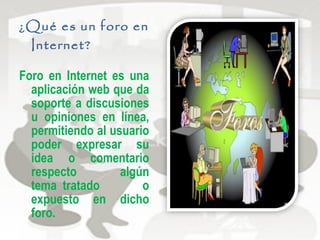 ¿Qué es un foro en
Internet?
Foro en Internet es una
aplicación web que da
soporte a discusiones
u opiniones en línea,
permitiendo al usuario
poder expresar su
idea o comentario
respecto algún
tema tratado o
expuesto en dicho
foro.
 
 